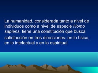 La humanidad, considerada tanto a nivel de
individuos como a nivel de especie Homo
sapiens, tiene una constitución que busca
satisfacción en tres direcciones: en lo físico,
en lo intelectual y en lo espiritual.
 