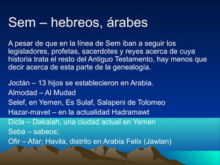Sem – hebreos, árabes
A pesar de que en la línea de Sem iban a seguir los
legisladores, profetas, sacerdotes y reyes acerca de cuya
historia trata el resto del Antiguo Testamento, hay menos que
decir acerca de esta parte de la genealogía.

Joctán – 13 hijos se establecieron en Arabia.
Almodad – Al Mudad
Selef, en Yemen, Es Sulaf, Salapeni de Tolomeo
Hazar-mavet – en la actualidad Hadramawt
Dicla – Dakalah, una ciudad actual en Yemen
Seba – sabeos;
Ofir – Afar; Havila, distrito en Arabia Felix (Jawlan)
 