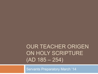 OUR TEACHER ORIGEN
ON HOLY SCRIPTURE
(AD 185 – 254)
Servants Preparatory March ‗14
 