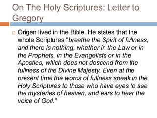 On The Holy Scriptures: Letter to
Gregory
 Origen lived in the Bible. He states that the
whole Scriptures "breathe the Spirit of fullness,
and there is nothing, whether in the Law or in
the Prophets, in the Evangelists or in the
Apostles, which does not descend from the
fullness of the Divine Majesty. Even at the
present time the words of fullness speak in the
Holy Scriptures to those who have eyes to see
the mysteries of heaven, and ears to hear the
voice of God."
 