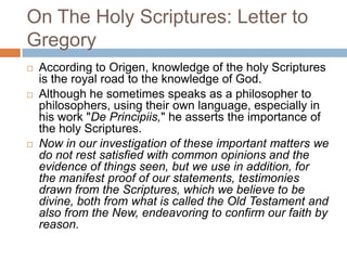 On The Holy Scriptures: Letter to
Gregory
 According to Origen, knowledge of the holy Scriptures
is the royal road to the knowledge of God.
 Although he sometimes speaks as a philosopher to
philosophers, using their own language, especially in
his work "De Principiis," he asserts the importance of
the holy Scriptures.
 Now in our investigation of these important matters we
do not rest satisfied with common opinions and the
evidence of things seen, but we use in addition, for
the manifest proof of our statements, testimonies
drawn from the Scriptures, which we believe to be
divine, both from what is called the Old Testament and
also from the New, endeavoring to confirm our faith by
reason.
 