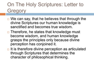 On The Holy Scriptures: Letter to
Gregory
 We can say, that he believes that through the
divine Scriptures our human knowledge is
sanctified and becomes true wisdom.
 Therefore, he states that knowledge must
become wisdom, and human knowledge
grasps the principles only because divine
perception has conjoined it.
 It is therefore divine perception as articulated
through Scriptures that determines the
character of philosophical thinking.
 