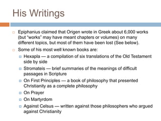 His Writings
 Epiphanius claimed that Origen wrote in Greek about 6,000 works
(but ―works‖ may have meant chapters or volumes) on many
different topics, but most of them have been lost (See below).
 Some of his most well known books are:
 Hexapla — a compilation of six translations of the Old Testament
side by side
 Stromateis — brief summaries of the meanings of difficult
passages in Scripture
 On First Principles — a book of philosophy that presented
Christianity as a complete philosophy
 On Prayer
 On Martyrdom
 Against Celsus — written against those philosophers who argued
against Christianity
 