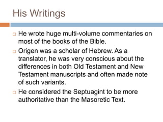 His Writings
 He wrote huge multi-volume commentaries on
most of the books of the Bible.
 Origen was a scholar of Hebrew. As a
translator, he was very conscious about the
differences in both Old Testament and New
Testament manuscripts and often made note
of such variants.
 He considered the Septuagint to be more
authoritative than the Masoretic Text.
 