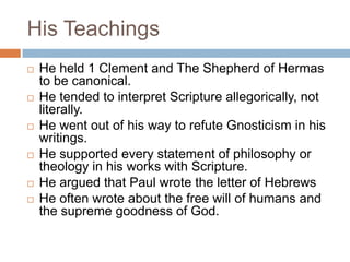 His Teachings
 He held 1 Clement and The Shepherd of Hermas
to be canonical.
 He tended to interpret Scripture allegorically, not
literally.
 He went out of his way to refute Gnosticism in his
writings.
 He supported every statement of philosophy or
theology in his works with Scripture.
 He argued that Paul wrote the letter of Hebrews
 He often wrote about the free will of humans and
the supreme goodness of God.
 