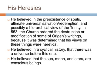 His Heresies
 He believed in the preexistence of souls,
ultimate universal salvation/redemption, and
possibly a hierarchical view of the Trinity. In
553, the Church ordered the destruction or
modification of some of Origen‘s writings,
because it was determined that his views on
these things were heretical.
 He believed in a cyclical history, that there was
a universe before this one.
 He believed that the sun, moon, and stars, are
conscious beings.
 