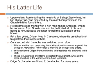 His Latter Life
 Upon visiting Rome during the headship of Bishop Zephyrinus, he,
like Hippolytus, was disgusted by the moral compromise in the
Church that he found there.
 He became close friends with a rich man named Ambrose, whom
he converted from Gnosticism, and he dedicated all of his later
books to him, because the latter funded the publication of the
books.
 For a few years, Origen lived in Caesarea, where he preached and
taught from the Scripture there.
 On a second visit there, he was ordained as an elder.
 This — and his past preaching there without permission — angered the
bishop of Alexandria, who called a meeting of bishops and elders.
 They banished Origen from Alexandria and declared his eldership to be
void.
 Those in Alexandria and Rome accepted this judgment, while all the
other churches in the world seem to have ignored it.
 Origen‘s character continued to be attacked for many years.
 