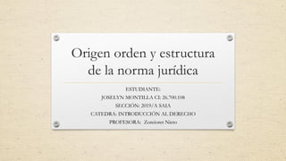 Origen orden y estructura
de la norma jurídica
ESTUDIANTE:
JOSELYN MONTILLA CI: 26.700.108
SECCIÓN: 2019/A SAIA
CATEDRA: INTRODUCCIÓN AL DERECHO
PROFESORA: Zorcioret Nieto
 