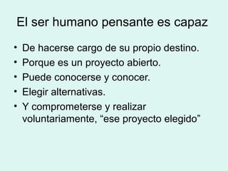 El ser humano pensante es capaz
•   De hacerse cargo de su propio destino.
•   Porque es un proyecto abierto.
•   Puede conocerse y conocer.
•   Elegir alternativas.
•   Y comprometerse y realizar
    voluntariamente, “ese proyecto elegido”
 