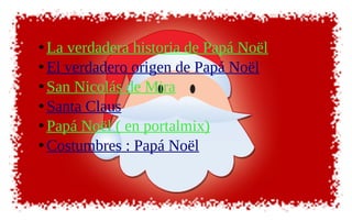 • La verdadera historia de Papá Noël
• El verdadero origen de Papá Noël
• San Nicolás de Mira
• Santa Claus
• Papá Noël ( en portalmix)
• Costumbres : Papá Noël
 