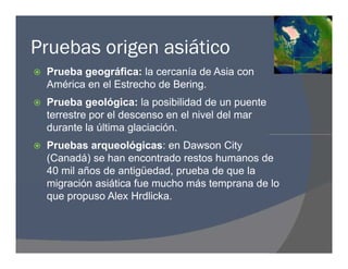 Pruebas origen asiático
 Prueba geográfica: la cercanía de Asia con
América en el Estrecho de Bering.
 Prueba geológica: la posibilidad de un puente
terrestre por el descenso en el nivel del mar
durante la última glaciación.
 Pruebas arqueológicas: en Dawson City
(Canadá) se han encontrado restos humanos de
40 mil años de antigüedad, prueba de que la
migración asiática fue mucho más temprana de lo
que propuso Alex Hrdlicka.
 Prueba geográfica: la cercanía de Asia con
América en el Estrecho de Bering.
 Prueba geológica: la posibilidad de un puente
terrestre por el descenso en el nivel del mar
durante la última glaciación.
 Pruebas arqueológicas: en Dawson City
(Canadá) se han encontrado restos humanos de
40 mil años de antigüedad, prueba de que la
migración asiática fue mucho más temprana de lo
que propuso Alex Hrdlicka.
 