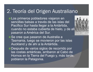 2. Teoría del Origen Australiano
Los primeros pobladores viajaron en
sencillas balsas a través de las islas del
Pacífico Sur hasta llegar a la Antártida,
cuando no estaba cubierta de hielo, y de allí
pasaron a América del Sur.
Se cree que pasaron de Australia a
Tasmania, luego se movieron por las islas
Auckland y de ahí a la Antártida.
Después de varios siglos de recorrido por
las costas antárticas, arribaron al Cabo de
Hornos en la Tierra del Fuego y, más tarde,
poblaron la Patagonia.
Los primeros pobladores viajaron en
sencillas balsas a través de las islas del
Pacífico Sur hasta llegar a la Antártida,
cuando no estaba cubierta de hielo, y de allí
pasaron a América del Sur.
Se cree que pasaron de Australia a
Tasmania, luego se movieron por las islas
Auckland y de ahí a la Antártida.
Después de varios siglos de recorrido por
las costas antárticas, arribaron al Cabo de
Hornos en la Tierra del Fuego y, más tarde,
poblaron la Patagonia.
 
