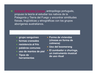 Semejanzas entre aborígenes australianos y suramericanos:
 Antonio Mendes Correa, antropólogo portugués,
propuso la teoría al estudiar los nativos de la
Patagonia y Tierra del Fuego y encontrar similitudes
físicas, lingüísticas y etnográficas con los grupos
aborígenes australianos.
 grupo sanguíneo
 formas craneales
 resistencia al frío
 palabras comunes
 uso de mantos de piel
 Tipos de
herramientas
 Forma de viviendas
(chozas en forma de
colmena)
 Uso del boomerang
 El zumbador o churinga,
un instrumento musical
de uso ritual
 grupo sanguíneo
 formas craneales
 resistencia al frío
 palabras comunes
 uso de mantos de piel
 Tipos de
herramientas
 Forma de viviendas
(chozas en forma de
colmena)
 Uso del boomerang
 El zumbador o churinga,
un instrumento musical
de uso ritual
 