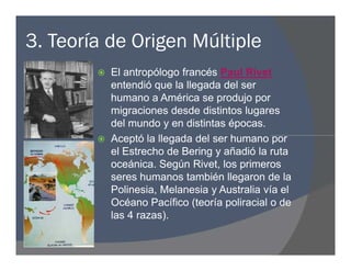 3. Teoría de Origen Múltiple
 El antropólogo francés Paul Rivet
entendió que la llegada del ser
humano a América se produjo por
migraciones desde distintos lugares
del mundo y en distintas épocas.
 Aceptó la llegada del ser humano por
el Estrecho de Bering y añadió la ruta
oceánica. Según Rivet, los primeros
seres humanos también llegaron de la
Polinesia, Melanesia y Australia vía el
Océano Pacífico (teoría poliracial o de
las 4 razas).
 El antropólogo francés Paul Rivet
entendió que la llegada del ser
humano a América se produjo por
migraciones desde distintos lugares
del mundo y en distintas épocas.
 Aceptó la llegada del ser humano por
el Estrecho de Bering y añadió la ruta
oceánica. Según Rivet, los primeros
seres humanos también llegaron de la
Polinesia, Melanesia y Australia vía el
Océano Pacífico (teoría poliracial o de
las 4 razas).
 
