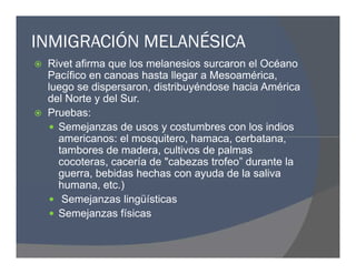 INMIGRACIÓN MELANÉSICA
 Rivet afirma que los melanesios surcaron el Océano
Pacífico en canoas hasta llegar a Mesoamérica,
luego se dispersaron, distribuyéndose hacia América
del Norte y del Sur.
 Pruebas:
 Semejanzas de usos y costumbres con los indios
americanos: el mosquitero, hamaca, cerbatana,
tambores de madera, cultivos de palmas
cocoteras, cacería de "cabezas trofeo” durante la
guerra, bebidas hechas con ayuda de la saliva
humana, etc.)
 Semejanzas lingüísticas
 Semejanzas físicas
 Rivet afirma que los melanesios surcaron el Océano
Pacífico en canoas hasta llegar a Mesoamérica,
luego se dispersaron, distribuyéndose hacia América
del Norte y del Sur.
 Pruebas:
 Semejanzas de usos y costumbres con los indios
americanos: el mosquitero, hamaca, cerbatana,
tambores de madera, cultivos de palmas
cocoteras, cacería de "cabezas trofeo” durante la
guerra, bebidas hechas con ayuda de la saliva
humana, etc.)
 Semejanzas lingüísticas
 Semejanzas físicas
 
