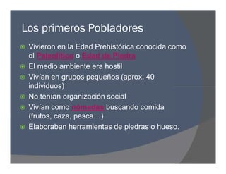Los primeros Pobladores
 Vivieron en la Edad Prehistórica conocida como
el Paleolítico o Edad de Piedra
 El medio ambiente era hostil
 Vivían en grupos pequeños (aprox. 40
individuos)
 No tenían organización social
 Vivían como nómadas buscando comida
(frutos, caza, pesca…)
 Elaboraban herramientas de piedras o hueso.
 Vivieron en la Edad Prehistórica conocida como
el Paleolítico o Edad de Piedra
 El medio ambiente era hostil
 Vivían en grupos pequeños (aprox. 40
individuos)
 No tenían organización social
 Vivían como nómadas buscando comida
(frutos, caza, pesca…)
 Elaboraban herramientas de piedras o hueso.
 