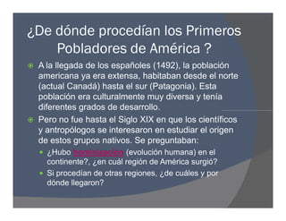 ¿De dónde procedían los Primeros
Pobladores de América ?
 A la llegada de los españoles (1492), la población
americana ya era extensa, habitaban desde el norte
(actual Canadá) hasta el sur (Patagonia). Esta
población era culturalmente muy diversa y tenía
diferentes grados de desarrollo.
 Pero no fue hasta el Siglo XIX en que los científicos
y antropólogos se interesaron en estudiar el origen
de estos grupos nativos. Se preguntaban:
 ¿Hubo hominización (evolución humana) en el
continente?, ¿en cuál región de América surgió?
 Si procedían de otras regiones, ¿de cuáles y por
dónde llegaron?
 A la llegada de los españoles (1492), la población
americana ya era extensa, habitaban desde el norte
(actual Canadá) hasta el sur (Patagonia). Esta
población era culturalmente muy diversa y tenía
diferentes grados de desarrollo.
 Pero no fue hasta el Siglo XIX en que los científicos
y antropólogos se interesaron en estudiar el origen
de estos grupos nativos. Se preguntaban:
 ¿Hubo hominización (evolución humana) en el
continente?, ¿en cuál región de América surgió?
 Si procedían de otras regiones, ¿de cuáles y por
dónde llegaron?
 
