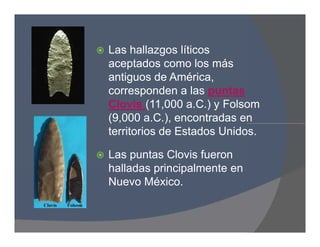  Las hallazgos líticos
aceptados como los más
antiguos de América,
corresponden a las puntas
Clovis (11,000 a.C.) y Folsom
(9,000 a.C.), encontradas en
territorios de Estados Unidos.
 Las puntas Clovis fueron
halladas principalmente en
Nuevo México.
 Las hallazgos líticos
aceptados como los más
antiguos de América,
corresponden a las puntas
Clovis (11,000 a.C.) y Folsom
(9,000 a.C.), encontradas en
territorios de Estados Unidos.
 Las puntas Clovis fueron
halladas principalmente en
Nuevo México.
 