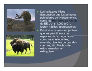  Los hallazgos líticos
demuestran que los primeros
pobladores de Norteamérica,
como los Hombres de Clovis
de EE.UU. (11,000 a.C.),
fueron hábiles depredadores.
 Fabricaban armas arrojadizas
que les permitían cazar
especies de la mega fauna
como los mastodontes,
mamuts, bisontes de grandes
cuernos, etc. Muchos de
estos animales se
extinguieron.
 Los hallazgos líticos
demuestran que los primeros
pobladores de Norteamérica,
como los Hombres de Clovis
de EE.UU. (11,000 a.C.),
fueron hábiles depredadores.
 Fabricaban armas arrojadizas
que les permitían cazar
especies de la mega fauna
como los mastodontes,
mamuts, bisontes de grandes
cuernos, etc. Muchos de
estos animales se
extinguieron.
 