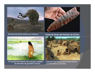 Hombre de Clovis frente a un mamut. Punta de lanza del Hombre de Clovis.
El hombre de Folsom fue una gran cazador
de bisontes de grandes cuernos.
Ilustración del campamento de Monteverde
(12,500 años a.C.) de Chile.
 