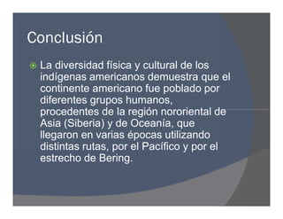 Conclusión
 La diversidad física y cultural de los
indígenas americanos demuestra que el
continente americano fue poblado por
diferentes grupos humanos,
procedentes de la región nororiental de
Asia (Siberia) y de Oceanía, que
llegaron en varias épocas utilizando
distintas rutas, por el Pacífico y por el
estrecho de Bering.
 La diversidad física y cultural de los
indígenas americanos demuestra que el
continente americano fue poblado por
diferentes grupos humanos,
procedentes de la región nororiental de
Asia (Siberia) y de Oceanía, que
llegaron en varias épocas utilizando
distintas rutas, por el Pacífico y por el
estrecho de Bering.
 