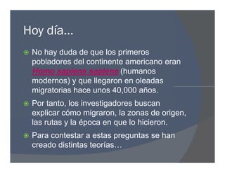 Hoy día…
 No hay duda de que los primeros
pobladores del continente americano eran
Homo sapiens sapiens (humanos
modernos) y que llegaron en oleadas
migratorias hace unos 40,000 años.
 Por tanto, los investigadores buscan
explicar cómo migraron, la zonas de origen,
las rutas y la época en que lo hicieron.
 Para contestar a estas preguntas se han
creado distintas teorías…
 No hay duda de que los primeros
pobladores del continente americano eran
Homo sapiens sapiens (humanos
modernos) y que llegaron en oleadas
migratorias hace unos 40,000 años.
 Por tanto, los investigadores buscan
explicar cómo migraron, la zonas de origen,
las rutas y la época en que lo hicieron.
 Para contestar a estas preguntas se han
creado distintas teorías…
 