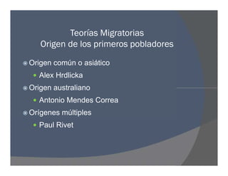 Teorías Migratorias
Origen de los primeros pobladores
 Origen común o asiático
 Alex Hrdlicka
 Origen australiano
 Antonio Mendes Correa
 Orígenes múltiples
 Paul Rivet
 Origen común o asiático
 Alex Hrdlicka
 Origen australiano
 Antonio Mendes Correa
 Orígenes múltiples
 Paul Rivet
 
