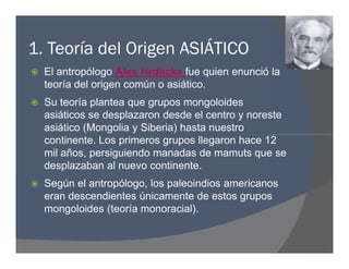 1. Teoría del Origen ASIÁTICO
 El antropólogo Alex Hrdlicka fue quien enunció la
teoría del origen común o asiático.
 Su teoría plantea que grupos mongoloides
asiáticos se desplazaron desde el centro y noreste
asiático (Mongolia y Siberia) hasta nuestro
continente. Los primeros grupos llegaron hace 12
mil años, persiguiendo manadas de mamuts que se
desplazaban al nuevo continente.
 Según el antropólogo, los paleoindios americanos
eran descendientes únicamente de estos grupos
mongoloides (teoría monoracial).
 El antropólogo Alex Hrdlicka fue quien enunció la
teoría del origen común o asiático.
 Su teoría plantea que grupos mongoloides
asiáticos se desplazaron desde el centro y noreste
asiático (Mongolia y Siberia) hasta nuestro
continente. Los primeros grupos llegaron hace 12
mil años, persiguiendo manadas de mamuts que se
desplazaban al nuevo continente.
 Según el antropólogo, los paleoindios americanos
eran descendientes únicamente de estos grupos
mongoloides (teoría monoracial).
 