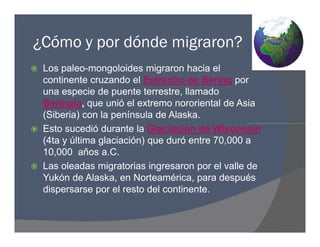 ¿Cómo y por dónde migraron?
 Los paleo-mongoloides migraron hacia el
continente cruzando el Estrecho de Bering por
una especie de puente terrestre, llamado
Beringia, que unió el extremo nororiental de Asia
(Siberia) con la península de Alaska.
 Esto sucedió durante la Glaciación de Wisconsin
(4ta y última glaciación) que duró entre 70,000 a
10,000 años a.C.
 Las oleadas migratorias ingresaron por el valle de
Yukón de Alaska, en Norteamérica, para después
dispersarse por el resto del continente.
 Los paleo-mongoloides migraron hacia el
continente cruzando el Estrecho de Bering por
una especie de puente terrestre, llamado
Beringia, que unió el extremo nororiental de Asia
(Siberia) con la península de Alaska.
 Esto sucedió durante la Glaciación de Wisconsin
(4ta y última glaciación) que duró entre 70,000 a
10,000 años a.C.
 Las oleadas migratorias ingresaron por el valle de
Yukón de Alaska, en Norteamérica, para después
dispersarse por el resto del continente.
 