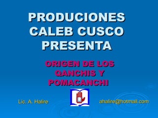 PRODUCIONES
    CALEB CUSCO
      PRESENTA
            ORIGEN DE LOS
              QANCHIS Y
            POMACANCHI

Lic. A. Halire        ahalire@hotmail.com
 