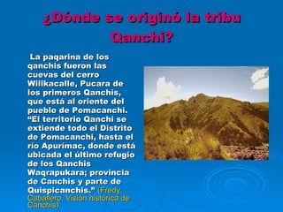 ¿Dónde se originó la tribu Qanchi?   La paqarina de los qanchis fueron las cuevas del cerro Willkacalle, Pucara de los primeros Qanchis, que está al oriente del pueblo de Pomacanchi. “El territorio Qanchi se extiende todo el Distrito de Pomacanchi, hasta el río Apurímac, donde está ubicada el último refugio de los Qanchis Waqrapukara; provincia de Canchis y parte de Quispicanchis.”  (Fredy. Caballero, Visión histórica de Canchis) 