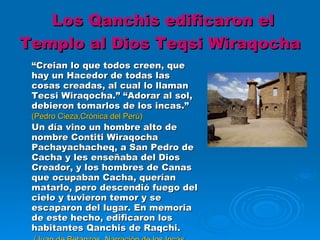 Los Qanchis edificaron el Templo al Dios Teqsi Wiraqocha “ Creian lo que todos creen, que hay un Hacedor de todas las cosas creadas, al cual lo llaman Tecsi Wiraqocha.” “Adorar al sol, debieron tomarlos de los incas.” (Pedro Cieza,Crónica del Perú) Un día vino un hombre alto de nombre Contiti Wiraqocha Pachayachacheq, a San Pedro de Cacha y les enseñaba del Dios Creador, y los hombres de Canas que ocupaban Cacha, querían matarlo, pero descendió fuego del cielo y tuvieron temor y se escaparon del lugar. En memoria de este hecho, edificaron los habitantes Qanchis de Raqchi.    (Juan de Betanzos, Narración de los Incas, 1551) 