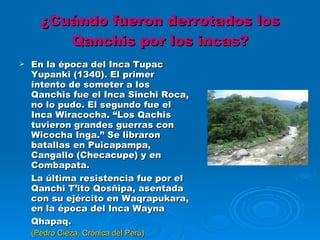 ¿Cuándo fueron derrotados los Qanchis por los incas? En la época del Inca Tupac Yupanki (1340). El primer intento de someter a los Qanchis fue el Inca Sinchi Roca, no lo pudo. El segundo fue el Inca Wiracocha. “Los Qachis tuvieron grandes guerras con Wicocha Inga.” Se libraron batallas en Puicapampa, Cangallo (Checacupe) y en Combapata. La última resistencia fue por el Qanchi T’ito Qosñipa, asentada con su ejército en Waqrapukara, en la época del Inca Wayna Qhapaq. (Pedro Cieza, Crónica del Perú) 