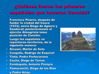 ¿Quiénes fueron los primeros españoles que tomaron Canchis? Francisco Pizarro, después de fundar la ciudad del Cusco (1533), envía Diego de Agüero y Sandoval; posteriormente el ejército Almagrista toma posición de Canchis.  Luego los españoles se repartieron territorios, de la siguiente manera: Sicuani, Martín de Soto Cangallo, Rodrigo de Esquivel Tinta, Pedro Portocarrero Cacha, Diego de Torres Combapata, Antonio Pereyra Pomacanchi, Diego de los Rios y Pedro Arias. (Luis F. Caballero, Visión Histórica de Canchis) 