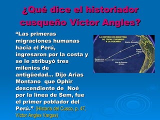 ¿ Qué dice el historiador cusqueño Víctor Angles? “ Las primeras migraciones humanas hacia el Perú, ingresaron por la costa y se le atribuyó tres milenios de antigüedad… Dijo Arias Montano  que Ophir descendiente de  Noé por la línea de Sem, fue el primer poblador del  Perú.”   (Historia del Cusco, p. 47, Víctor Angles Vargas) 