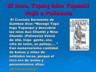 El Inca, Tupaq Inka Yupanki viajó a Polinesia   El Cronista Sarmiento de Gamboa dice: “Navegó Topa Inga Yupanqui y descubrió las islas Aua Chumbi y Nina Chumbi. (Polinesia) Volvió de allá, trajo  gente, oro, silla de latón, un pellejo,… ” Con numerosísima cantidad de balsas y miles de soldados incas, porque el inca era de ánimo y pensamientos altos. (Sarmiento de Gamboa) 
