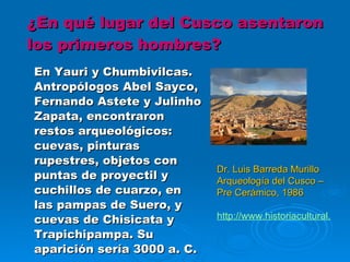 ¿En qué lugar del Cusco asentaron los primeros hombres? En Yauri y Chumbivilcas. Antropólogos Abel Sayco, Fernando Astete y Julinho Zapata, encontraron restos arqueológicos: cuevas, pinturas rupestres, objetos con puntas de proyectil y cuchillos de cuarzo, en las pampas de Suero, y cuevas de Chisicata y Trapichipampa. Su aparición sería 3000 a. C. Dr. Luis Barreda Murillo Arqueología del Cusco – Pre Cerámico, 1986 http://www.historiacultural. 