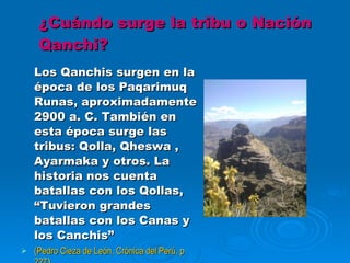 ¿Cuándo surge la tribu o Nación Qanchi? Los Qanchis surgen en la época de los Paqarimuq Runas, aproximadamente 2900 a. C. También en esta época surge las tribus: Qolla, Qheswa , Ayarmaka y otros. La historia nos cuenta batallas con los Qollas, “Tuvieron grandes batallas con los Canas y los Canchis” (Pedro Cieza de León, Crónica del Perú, p 227 ) 