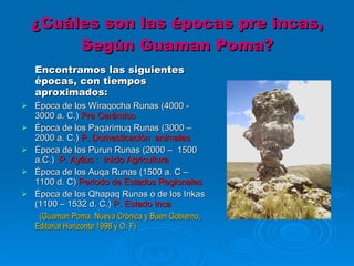 ¿Cuáles son las épocas pre incas, Según Guaman Poma? Encontramos las siguientes épocas, con tiempos aproximados:  Época de los Wiraqocha Runas (4000 - 3000 a. C.)  Pre Cerámico Época de los Paqarimuq Runas (3000 – 2000 a. C.)  P. Domesticación  animales Época de los Purun Runas (2000 –  1500 a.C.)  P. Ayllus :  Inicio Agricultura Época de los Auqa Runas (1500 a. C – 1100 d. C)  Periodo de Estados Regionales  Época de los Qhapaq Runas o de los Inkas (1100 – 1532 d. C.)  P. Estado Inca     (Guaman Poma, Nueva Crónica y Buen Gobierno, Editorial Horizonte 1998 y O. F)  