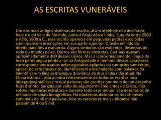 AS ESCRITAS VUNERÁVEIS
Um dos mais antigos sistemas de escrita, atUm atééhoje não decifrado,
hoje é o do Vale do Rio Indo, junto a Paquistão e ÍÍndia, Surgida entre 2560
e ndia, 1800 a.C., essa escrita aparecia em pequenas pedras esculpidas
com inscricom inscriçções em sua parte superior. O texto era lido da
direita para ões a esquerda. Alguns símbolos são evidentes, desenhos de
roda ou mbolos peixe. Outros são formas abstratas. Escribas usavam
aproximadamente 300 desses signos. Mas a laproximadamente lííngua do
Indo perdeungua perdeu--se na Antiguidade e nenhum desses caracteres
corresponde aos usados pelos egusados egíípcios ou sumpcios suméérios,
apesar de estudiosos rios, identificarem proximidades com palavras da
lidentificarem lííngua dravngua dravíídica da dica ííndia ndia atual. Na
China estatual. esta a única remanescente de todas as escritas nica
ideogrideográáficas em que palavras são escritas por meio de um desenho
ficas distinto. Surgida por volta do segundo milÉnio antes de Cristo, não
sofreu mudanças estruturais durante todo esse tempo. São dezenas as de
milhares de sinais ideográficos. Há modernos dicionários rios chineses
com mais de 40 mil palavras. Mas os caracteres mais utilizados não
passam de 4 ou 5 mil.
 