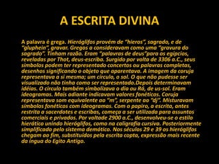 A ESCRITA DIVINA
A palavra é grega. Hieróglifos provém de “hieros”, sagrado, e de
“gluphein”, gravar. Gregos a consideravam como uma “gravura do
sagrado”. Tinham razão. Eram “palavras de deus”para os egípcios,
reveladas por Thot, deus-escriba. Surgido por volta de 3306 a.C., seus
símbolos podem ter representado concertos ou palavras completas,
desenhos significando o objeto que aparentava. A imagem da coruja
representava a si mesma; um círculo, o sol. O que não pudesse ser
visualizado não tinha como ser representado.Depois determinavam
idéias. O circulo também simbolizava o dia ou Rá, de us-sol. Eram
ideogramas. Mais adiante indicavam valores fonéticos. Coruja
representava som equivalente ao “m”, serpente ao “dj”. Misturavam
símbolos fonéticos com ideogramas. Com o papiro, a escrita, antes
restrita a sacerdotes e escribas, começa a ser utilizada para assuntos
comerciais e privados. Por voltade 2900 a.C., desenvolveu-se o estilo
hierático unindo hieróglifos, como na caligrafia cursiva. Posteriormente
simplificado pelo sistema demótico. Nos séculos 29 e 39 os hieróglifos
chegam ao fim, substituídos pela escrita copta, expressão mais recente
da íngua do Egito Antigo.
 