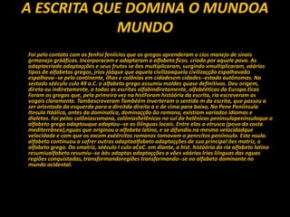 A ESCRITA QUE DOMINA O MUNDOA
MUNDO
Foi pelo contato com os fenFoi feníícios que os gregos aprenderam o cios manejo de sinais
grmanejo grááficos. Incorporaram e adaptaram o alfabeto ficos. criado por aquele povo. As
adaptacriado adaptaçções e seus frutos se ões multiplicaram, surgindo vmultiplicaram, váários
tipos de alfabetos gregos, jrios jááque que aquela civilizaaquela civilizaçção espalhavaão
espalhava--se pelo continente, ilhas e colônias em cidadesem cidades--estado autônomas. No
sestado sééculo culo 49 a.C. o alfabeto grego assumiu moldes quase definitivos. Deu origem,
direta ou indiretamente, a todas as escritas alfabindiretamente, alfabééticas da Europa.ticas
Foram os gregos que, pela primeira vez na histForam históória da escrita, ria escreveram as
vogais claramente. Tambescreveram Tambéém inverteram o sentido m da escrita, que passou a
ser orientada da esquerda para a direitda direita a e de cima para baixo, Na Pene Peníínsula
Itnsula Itáálica, antes da dominalica, dominaçção ão romana, existiam variados idiomas e
dialetos. Foi pelas colôniasromana, colôniashelênicas no sul da helênicas peninsulapeninsulaque o
alfabeto grego adaptouque adaptou--se as llíínguas locais. Entre elas a etrusca (povo da costa
mediterrânea),nguas que originou o alfabeto latino, e se difundiu na mesma velocidadque
velocidade e com que os excom exéércitos romanos tomavam a penrcitos peníínsula. Este nsula.
alfabeto continuou a sofrer outras adaptaalfabeto adaptaçções de sua principal ões matriz, o
alfabeto grego. Do smatriz, sééculo I culo aCaC. em diante, a hist. históória do ria alfabeto latino
resumiualfabeto resumiu--se ààs adaptas adaptaçções a vões váárias lrias líínguas das nguas
regiões conquistadas, transformandoregiões transformando--se no alfabeto dominante no
mundo ocidental.
 