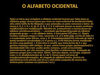 O ALFABETO OCIDENTAL
Todas as letras que compõem o alfabeto ocidental tiveram por Todas base os
alfabetos grego, etrusco (povo que viveu na costa ocidental da Itocidental Itáália
atlia atééo Golfo de No Náápoles e que antecedeu os poles romanos) e latino. Os
atuais A, B, E, F, H, I, K, M, N, O, Q, S, T, V, X sofreram poucas ou quase nenhuma
modificasofreram modificaçção. Mantêm ão. praticamente a mesma forma do
alfabeto calcidianocalcidiano——variedade aperfeiaperfeiççoada do alfabeto
gregooada grego——e do alfabeto latino. A letra gama (ΓΓ) virou ) C. Depois
recebeu traDepois traçço a mais, nascendo o G. O o delta (ΔΔ), escrito de lado (>)
e arredondado pelos latinos, virou ), D. O lambdalambda((ΛΛ) colocado de lado e
tamb) tambéém arredondado (<) m gerou o L. O PO Pééuma forma modificada
da letra uma pipi((ππ). ). R ééa letra a roro(P), que tinha forma do P, e que
ganhou tra(traçço oblo oblííquo. As quo. outras letras gregas upsilonupsilon(Y) e
(dzetadzeta(Z) não eram usadas (pelos romanos, sendo acrescentadas
posteriormente, por eles mesmos, para facilitar a tradumesmos, traduçção de
palavras gregas para o ão latim. Slatim. Sééculos depois, na Europa, surgiram
culos J e U, desdobramentos do 1 e do V. Foram quase mil anos de
transformatransformaçções, da chegada do alfabeto fenões, feníício cio
ààGrGréécia (scia sééculo culo IX a.C.) atIX atééa conquista da mesma Gra
Gréécia pelos romanos cia (s(sééculo I a.C.).
 