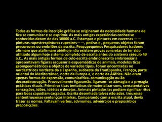 Todas as formas de inscrição gráfica se originaram da necessidade humana de
fica se comunicar e se exprimir. As mais antigas experiências conhecise
conhecidas datam de das 30000 a.C. Estampas e pinturas em cavernas ——
pinturas rupestrespinturas rupestres——, pedras e , pequenos objetos foram
precursores ou embriões da escrita. Pesqupequenos Pesquisadores isadores
afirmam que atafirmam atééhoje não existem provas concretas de ter sido
utilizado algum hoje sistema completo de escrita antes do ssistema sééculo 49
a.C.. As mais antigas formas de culo escrita embrionescrita embrionáária
apresentavam figuras esquemria esquemááticas de animais, modelos ticas
geomgeoméétricos e objetos de variados tipos. Foram encontradas no
nordesttricos nordeste da e Espanha, sudoeste da FranEspanha, Françça, parte
oriental do Mediterrâneo, norte da Europa a, e norte da ÁÁfrica. Não eram
apenas formas de expressão, comunicafrica. comunicaçção ou ão
decoradecoraçção. Provavelmente ligavamão. ligavam--se ààmagia e a prmagia
prááticas rituais. Primeiras ticas tentativas de materializar sons, sensatentativas
sensaçções, idões, idééias e desejos. Animais pintados ias podiam significar ritos
para boas capodiam caççadas. Escrita desenhada talvez não adas. trouxesse
sententrouxesse sentençças inteiras. Comparando com a escrita atual, devia
trazer as nomes. Faltavam verbos, advnomes. advéérbios e preposirbios
preposiçções.
 