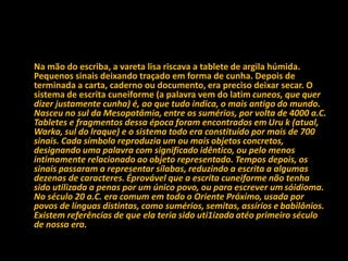 Na mão do escriba, a vareta lisa riscava a tablete de argila húmida.
Pequenos sinais deixando traçado em forma de cunha. Depois de
terminada a carta, caderno ou documento, era preciso deixar secar. O
sistema de escrita cuneiforme (a palavra vem do latim cuneos, que quer
dizer justamente cunha) é, ao que tudo indica, o mais antigo do mundo.
Nasceu no sul da Mesopotâmia, entre os sumérios, por volta de 4000 a.C.
Tabletes e fragmentos dessa época foram encontrados em Uru k (atual,
Warka, sul do lraque) e o sistema todo era constituído por mais de 700
sinais. Cada símbolo reproduzia um ou mais objetos concretos,
designando uma palavra com significado idêntico, ou pelo menos
intimamente relacionado ao objeto representado. Tempos depois, os
sinais passaram a representar sílabas, reduzindo a escrita a algumas
dezenas de caracteres. Éprovável que a escrita cuneiforme não tenha
sido utilizada a penas por um único povo, ou para escrever um sóidioma.
No século 20 a.C. era comum em todo o Oriente Próximo, usada por
povos de línguas distintas, como sumérios, semitas, assírios e babilônios.
Existem referências de que ela teria sido uti1izada atéo primeiro século
de nossa era.
 