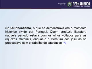 No Quinhentismo, o que se demonstrava era o momento
histórico vivido por Portugal. Quem produzia literatura
naquele período estava com os olhos voltados para as
riquezas materiais, enquanto a literatura dos jesuítas se
preocupava com o trabalho de catequese (7).
 