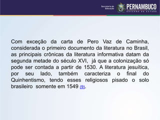 Com exceção da carta de Pero Vaz de Caminha,
considerada o primeiro documento da literatura no Brasil,
as principais crônicas da literatura informativa datam da
segunda metade do século XVI, já que a colonização só
pode ser contada a partir de 1530. A literatura jesuítica,
por seu lado, também caracteriza o final do
Quinhentismo, tendo esses religiosos pisado o solo
brasileiro somente em 1549 (9).
 