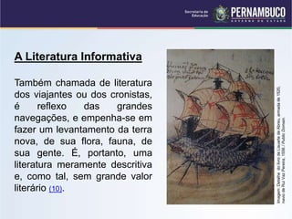 A Literatura Informativa
Também chamada de literatura
dos viajantes ou dos cronistas,
é reflexo das grandes
navegações, e empenha-se em
fazer um levantamento da terra
nova, de sua flora, fauna, de
sua gente. É, portanto, uma
literatura meramente descritiva
e, como tal, sem grande valor
literário (10).
Imagem:
Detalhe
do
livro
de
Lisuarte
de
Abreu,
armada
de
1520,
navio
de
Rui
Vaz
Pereira,
1556
/
Public
Domain.
 