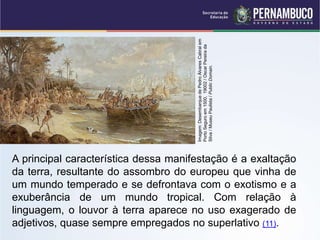 A principal característica dessa manifestação é a exaltação
da terra, resultante do assombro do europeu que vinha de
um mundo temperado e se defrontava com o exotismo e a
exuberância de um mundo tropical. Com relação à
linguagem, o louvor à terra aparece no uso exagerado de
adjetivos, quase sempre empregados no superlativo (11).
Imagem:
Desembarque
de
Pedro
Álvares
Cabral
em
Porto
Seguro
em
1500,
19002
/
Oscar
Pereira
da
Silva
/
Museu
Paulista
/
Public
Domain.
 