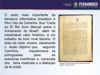 O autor mais importante da
literatura informativa brasileira é
Pero Vaz de Caminha. Sua "Carta
ao El Rei Dom Manuel sobre o
Achamento do Brasil", além do
inestimável valor histórico, é um
trabalho de bom nível literário. O
texto da carta mostra claramente
o duplo objetivo que, segundo
Caminha, impulsionava os
portugueses para as
aventuras marítimas: a conquista
dos bens materiais e a dilatação
da fé cristã.
Imagem: Carta de Pero Vaz de Caminha ao Rei D.
Manoel / Public Domain.
 
